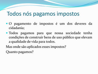 Todos nós pagamos impostos
 O pagamento de impostos é um dos deveres da
cidadania;
 Todos pagamos para que nossa sociedade tenha
condições de construir bens de uso público que elevam
a qualidade de vida para todos.
Mas onde são aplicados esses impostos?
Quanto pagamos?
 