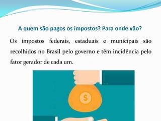 A quem são pagos os impostos? Para onde vão?
Os impostos federais, estaduais e municipais são
recolhidos no Brasil pelo governo e têm incidência pelo
fator gerador de cada um.
 
