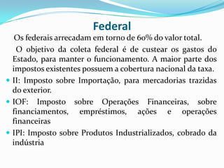 Federal
Os federais arrecadam em torno de 60% do valor total.
O objetivo da coleta federal é de custear os gastos do
Estado, para manter o funcionamento. A maior parte dos
impostos existentes possuem a cobertura nacional da taxa.
 II: Imposto sobre Importação, para mercadorias trazidas
do exterior.
 IOF: Imposto sobre Operações Financeiras, sobre
financiamentos, empréstimos, ações e operações
financeiras
 IPI: Imposto sobre Produtos Industrializados, cobrado da
indústria
 