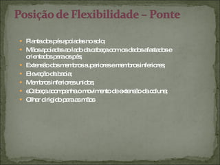 Planta dos pés apoiadas no solo; Mãos apoiadas ao lado da cabeça com os dedos afastados e orientados para os pés; Extensão dos membros superiores e membros inferiores; Elevação da bacia; Membros inferiores unidos; eCabeça acompanha o movimento de extensão da coluna; Olhar dirigido para as mãos 
