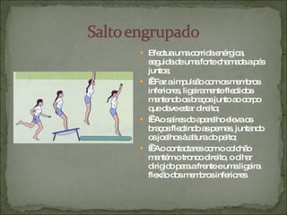 Efectua uma corrida enérgica, seguida de uma forte chamada a pés juntos;     Faz a impulsão com os membros inferiores, ligeiramente flectidos mantendo os braços junto ao corpo que deve estar direito;     Ao saíres do aparelho eleva os braços flectindo as pernas, juntando os joelhos à altura do peito;     Ao contactares com o colchão mantém o tronco direito, o olhar dirigido para a frente e uma ligeira flexão dos membros inferiores 
