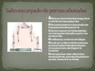      Efectua uma corrida enérgica seguida de uma forte chamada a pés juntos;     Faz a saída da tela com a projecção dos braços para a frente e para cima;    Coloca o corpo em completa extensão, com os braços em elevação superior e as pernas unidas.     Fixa  a bacia, contraindo as nádegas;     Ao atingir o máximo de altura eleva as pernas completamente estendidas para cima e para o lado, até chegarem à horizontal;     Os braços devem estar estendidos e elevados à frente, as pontas dos pés tocam as mãos. Deves olhar em frente. 