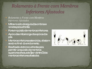 Rolamento à Frente com Membros Inferiores Afastados Mãos no solo à largura dos ombros e viradas para a frente. Forte impulsão de membros inferiores. Apoio das mãos longe dos apoios dos pés. Membros inferiores estendidos, afastam-se só no final do enrolamento. Boa flexão de tronco à frente para permitir a repulsão de membros superiores efectuada “por dentro” dos membros inferiores afastados. 