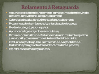 Apoiar as costas das mãos nos ombros, com as palmas das mãos viradas para cima, sensivelmente, à largura dos ombros; Cotovelos colocados, sensivelmente, à largura dos ombros; Procurar o apoio das mãos no solo, antes do apoio da cabeça; Flexão da cabeça (queixo no peito); Apoiar os nadegueiros junto aos calcanhares; Promover o desequilíbrio e efectuar o movimento mantendo os joelhos junto ao peito, com os membros inferiores flectidos e unidos; Efectuar a acção de repulsão, promovendo a elevação da bacia e facilitando a passagem da cabeça entre os membros superiores; Projectar os pés em direcção ao solo. 