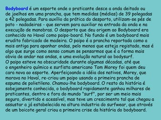 Bodyboard é um esporte onde o praticante desce a onda deitado ou de joelhos em uma prancha, que tem medidas (médias) de 39 polegadas a 42 polegadas. Para auxílio da prática do desporto, utilizam-se pés de pato - nadadeiras - que servem para auxiliar na entrada da onda e na execução de manobras. O desporto que deu origem ao Bodyboard era conhecido no Havaí como paipo-board. No fundo é um bodyboard mais erudito fabricado de madeira. O paipo é a prancha reportada como a mais antiga para apanhar ondas, pelo menos que esteja registado, mas é algo que surge como senso comum se pensarmos que é a forma mais obvia de andar nas ondas, e uma evolução natural ao bodysurf.O paipo esteve na obscuridade durante algumas décadas, até que o engenheiro químico e surfista americano Tom Morey foi quem deu cara nova ao esporte. Aperfeiçoando a idéia dos nativos, Morey, que morava no Havaí, re-criou um paipo usando a primeira prancha de espuma de polietileno. Chamou-lhe bodyboard.O resto da história é sobejamente conhecida, o bodyboard rapidamente ganhou milhares de praticantes, dentro e fora do mundo "surf", por ser um meio mais seguro, divertido e acessível, mas teve um crescimento tal que chegou a assustar a já estabelecida na altura industria do surfwear, que através de um boicote geral criou a primeira crise da história do bodyboard.