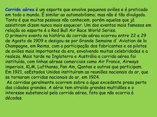 Corrida aérea é um esporte que envolve pequenos aviões e é praticado em todo o mundo. É similar ao automobilismo; mas não é tão divulgado. Tanto é que muitas pessoas não conhecem, porém aquelas que já assistiram dizem nunca mais esquecer. Um dos eventos mais famosos em relação ao esporte é a Red Bull AirRace World Series.O primeiro evento na história da corrida aérea ocorreu entre 22 e 29 de Agosto de 1909 e desigou-se por Grande Semaine d' Aviation de laChampagne, em Reims, com a participação dos fabricantes e os pilotos de aviões mais importantes da era, envolvendo muitas celebridades e a realeza. Mais tarde na Inglaterra e Austrália a corrida aérea foi instituída, com linhas aéreas comerciais como Air France, Airways imperiais, KLM, Lufthansa, Pan Am, Qantas e outros que participam. Em 1921, osEstadosUnidos instituíram as reuniões nacionais do ar, que se tornaram corridas nacionais do ar, em 1924. As corridas geralmente ocorrem sobre a água excedente presa perto das cidades grandes. A série tem atraído grandes multidões e o interesse substancial pela corrida aérea, fato que não ocorria à décadas.