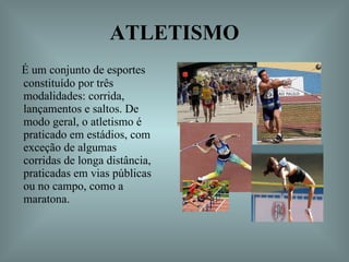 ATLETISMO É um conjunto de esportes constituído por três modalidades: corrida, lançamentos e saltos. De modo geral, o atletismo é praticado em estádios, com exceção de algumas corridas de longa distância, praticadas em vias públicas ou no campo, como a maratona.  