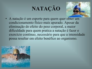 NATAÇÃO A natação é um esporte para quem quer obter um condicionamento físico mais apurado. Apesar da eliminação do efeito do peso corporal, a maior dificuldade para quem pratica a natação é fazer o exercício contínuo, necessário para que a intensidade possa resultar em efeito benéfico ao organismo.  