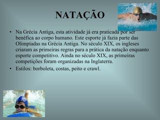 NATAÇÃO Na Grécia Antiga, esta atividade já era praticada por ser benéfica ao corpo humano. Este esporte já fazia parte das Olimpíadas na Grécia Antiga. No século XIX, os ingleses criaram as primeiras regras para a prática da natação enquanto esporte competitivo. Ainda no século XIX, as primeiras competições foram organizadas na Inglaterra.  Estilos: borboleta, costas, peito e crawl.  