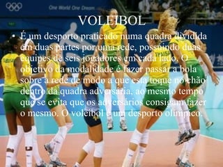 VOLEIBOL É um desporto praticado numa quadra dividida em duas partes por uma rede, possuindo duas equipes de seis jogadores em cada lado. O objetivo da modalidade é fazer passar a bola sobre a rede de modo a que esta toque no chão dentro da quadra adversária, ao mesmo tempo que se evita que os adversários consigam fazer o mesmo. O voleibol é um desporto olímpico.  
