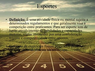 Esportes Definição:  É uma atividade física ou mental sujeita a determinados regulamentos e que geralmente visa a competição entre praticantes. Para ser esporte tem de haver envolvimento de habilidades e capacidades motoras, regras instituídas por uma confederação regente e competitividade entre opostos.  Conjunto de exercícios físicos praticados com método, individualmente ou em equipe. Wikipedia 