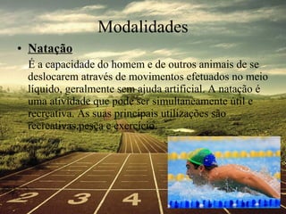 Modalidades Natação É a capacidade do homem e de outros animais de se deslocarem através de movimentos efetuados no meio líquido, geralmente sem ajuda artificial. A natação é uma atividade que pode ser simultaneamente útil e recreativa. As suas principais utilizações são recreativas,pesca e exercício.  