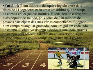 Futebol:  É um desporto de equipe jogado entre dois times de 11 jogadores cada um e um árbitro que se ocupa da correta aplicação das normas. É considerado o desporto mais popular do mundo, pois cerca de 270 milhões de pessoas participam das suas várias competições. É jogado num campo retangular gramado, com um gol em cada lado do campo. O objetivo do jogo é deslocar uma bola através do campo para colocá-la dentro do gol adversário, ação que se denomina gol. A equipe que marca mais gols ao término da partida é a vencedora. 