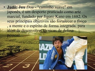 Judô:  Juu  Dou  - "caminho suave" em japonês, é um desporto praticado como arte marcial, fundado por Jigoro Kano em 1882. Os seus principais objetivos são fortalecer o físico , a mente e o espírito de forma integrada, para além de desenvolver técnicas de defesa pessoal .  