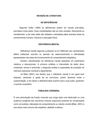 REVISÃO DE LITERATURA
AS DEFICIÊNCIAS
Segundo Collar (1984) as deficiencias podem ter causas pré-natais,
perinatais e pós-natais. Suas manifestações são as mais variadas, fisicamente ou
mentalmente, e por esta razão são tratadas e estudadas pelas diversas áreas do
conhecimento humano, inclusive a educação física.
DEFICIÊNCIA MENTAL
Deficiência mental segundo Luckasson et al (1992),tem por caracteristica
déficit intelectual ocorrido no período de desenvolvimento e dificuldades
apresentadas nas áreas de funcionamento do comportamento adaptativo.
Existem classificações de deficiência mental baseadas em parâmetros
médicos e educacionais. A primeira enfatiza a intensidade da lesão (leve,
moderada, severa e profunda), a Segunda analisa a capacidade de produção do
indivíduo (educável, treinável e dependente).
Já Bittar (2001) nos lembra que o deficiênte mental é em geral bem
disposto, carinhoso e gosta de se comunicar, porém devemos evitar a
superproteção e sim deixar o deficiente fazer sozinho tudo o que puder, ajudando-
o quando necessário.
PARALISIA CEREBRAL
É uma perturbação da função muscular que surge após uma destruição ou uma
ausência congênita dos meurônios motores superiores podendo ter complicações
como convulsões, alterações do comportamento ou retardo mental (Bittar, 2001) e
seus tipos mais comuns são espástica, atetóide e atáxica.
 