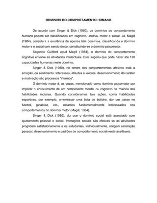 DOMINIOS DO COMPORTAMENTO HUMANO
De acordo com Singer & Dick (1980), os domínios do comportamento
humano podem ser classificados em cognitivo, afetivo, motor e social. Já, Magill
(1984), considera a existência de apenas três domínios, classificando o domínio
motor e o social com sendo único, constituindo-se o domínio psicomotor.
Segundo Guilford apud Magill (1984), o domínio do comportamento
cognitivo envolve as atividades intelectuais. Este sugeriu que pode haver até 120
capacidades humanas neste domínio.
Singer & Dick (1980), no centro dos comportamentos afetivos está a
emoção, ou sentimento. Interesses, atitudes e valores, desenvolvimento do caráter
e motivação são processos "internos".
O domínio motor é, às vezes, mencionado como domínio psicomotor por
implicar o envolvimento de um componente mental ou cognitivo na maioria das
habilidades motoras. Quando consideramos tais ações, como habilidades
esportivas, por exemplo, arremessar uma bola de boliche, dar um passe no
futebol, ginástica, etc., estamos fundamentalmente interessados nos
comportamentos do domínio motor (Magill, 1984).
Singer & Dick (1980), diz que o domínio social está associado com
ajustamento pessoal e social. Interações sociais são efetivas se as atividades
progridem satisfatoriamente e os estudantes, individualmente, atingem satisfação
pessoal, desenvolvimento e padrões de comportamento socialmente aceitáveis.
 
