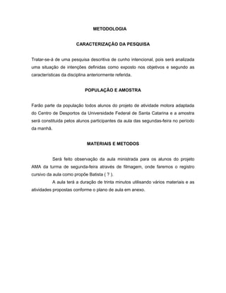 METODOLOGIA
CARACTERIZAÇÃO DA PESQUISA
Tratar-se-á de uma pesquisa descritiva de cunho intencional, pois será analizada
uma situação de intenções definidas como exposto nos objetivos e segundo as
características da disciplina anteriormente referida.
POPULAÇÃO E AMOSTRA
Farão parte da população todos alunos do projeto de atividade motora adaptada
do Centro de Desportos da Universidade Federal de Santa Catarina e a amostra
será constituida pelos alunos participantes da aula das segundas-feira no período
da manhã.
MATERIAIS E METODOS
Será feito observação da aula ministrada para os alunos do projeto
AMA da turma de segunda-feira através de filmagem, onde faremos o registro
cursivo da aula como propõe Batista ( ? ).
A aula terá a duração de trinta minutos utilisando vários materiais e as
atividades propostas conforme o plano de aula em anexo.
 