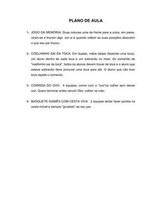 PLANO DE AULA
1- JOGO DA MEMÓRIA: Duas colunas uma de frente para a outra, em pares,
viram-se e trocam algo em si e quando voltam as suas posições descobrir
o que seu par trocou .
2- COELHINHO SAI DA TOCA: Em duplas, mãos dadas (fazendo uma toca),
um aluno dentro de cada toca e um sobrando no meio. Ao comando de
"coelhinho sai da toca", todos os alunos devem trocar de toca e o aluno que
estava sobrando deve procurar uma toca para ele. O aluno que não tiver
toca repete o comando.
3- CORRIDA DO OVO: 4 equipes, correr com o “ovo”na colher sem deixar
cair. Quem terminar antes vence! Obs: colher na mão.
4- BASQUETE SIAMÊS COM CESTA VIVA: 2 equipes tentar fazer pontos na
cesta móvel e sempre “grudado” ao seu par.
 