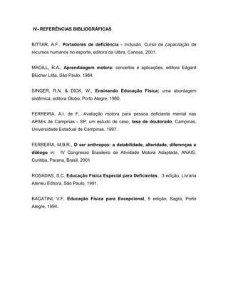 IV- REFERÊNCIAS BIBLIOGRÁFICAS
BITTAR, A.F., Portadores de deficiência - Inclusão, Curso de capacitação de
recursos humanos no esporte, editora da Ulbra, Canoas, 2001.
MAGILL, R.A., Aprendizagem motora: conceitos e aplicações, editora Edgard
Blücher Ltda, São Paulo, 1984.
SINGER, R.N. & DICK, W., Ensinando Educação Física: uma abordagem
sistêmica, editora Globo, Porto Alegre, 1980.
FERREIRA, A.I. de F., Avaliação motora para pessoa deficiente mental nas
APAEs de Campinas - SP: um estudo de caso, tese de doutorado, Campinas,
Universidade Estadual de Campinas, 1997.
FERREIRA, M.B.R., O ser anthropos: a databilidade, alteridade, diferenças e
diálogo in: IV Congresso Brasileiro de Atividade Motora Adaptada, ANAIS,
Curitiba, Parana, Brasil, 2001
ROSADAS, S.C. Educação Física Especial para Deficientes, 3 edição, Livraria
Ateneu Editora, São Paulo, 1991.
BAGATINI, V.F. Educação Física para Excepcional, 5 edição, Sagra, Porto
Alegre, 1994.
 