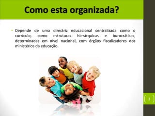 • Depende de uma directriz educacional centralizada como o
  currículo, como estruturas hierárquicas e burocráticas,
  determinadas em nível nacional, com órgãos fiscalizadores dos
  ministérios da educação.




                                                                  3
 