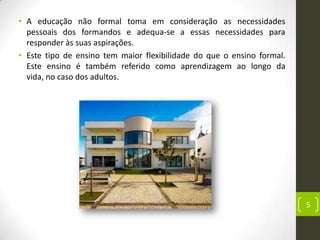 • A educação não formal toma em consideração as necessidades
  pessoais dos formandos e adequa-se a essas necessidades para
  responder às suas aspirações.
• Este tipo de ensino tem maior flexibilidade do que o ensino formal.
  Este ensino é também referido como aprendizagem ao longo da
  vida, no caso dos adultos.




                                                                        5
 
