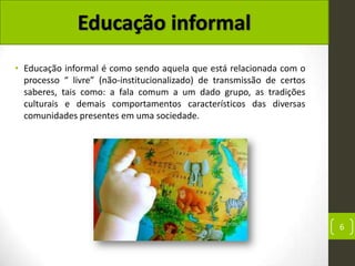 • Educação informal é como sendo aquela que está relacionada com o
  processo “ livre” (não-institucionalizado) de transmissão de certos
  saberes, tais como: a fala comum a um dado grupo, as tradições
  culturais e demais comportamentos característicos das diversas
  comunidades presentes em uma sociedade.




                                                                        6
 