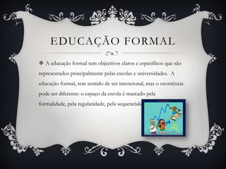 EDUCAÇÃO FORMAL
 A educação formal tem objectivos claros e específicos que são
representados principalmente pelas escolas e universidades. A
educação formal, tem sentido de ser intencional, mas o ocorrência
pode ser diferente: o espaço da escola é marcado pela
formalidade, pela regularidade, pela sequencialidade.
 
