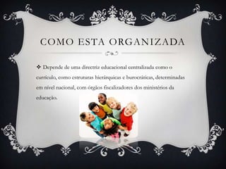 COMO ESTA ORGANIZADA
 Depende de uma directriz educacional centralizada como o
currículo, como estruturas hierárquicas e burocráticas, determinadas
em nível nacional, com órgãos fiscalizadores dos ministérios da
educação.
 