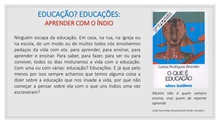 EDUCAÇÃO? EDUCAÇÕES:
APRENDER COM O ÍNDIO
Ninguém escapa da educação. Em casa, na rua, na igreja ou
na escola, de um modo ou de muitos todos nós envolvemos
pedaços da vida com ela: para aprender, para ensinar, para
aprender e ensinar. Para saber, para fazer, para ser ou para
conviver, todos os dias misturamos a vida com a educação.
Com uma ou com várias: educação? Educações. E já que pelo
menos por isso sempre achamos que temos alguma coisa a
dizer sobre a educação que nos invade a vida, por que não
começar a pensar sobre ela com o que uns índios uma vez
escreveram? Mestre não é quem sempre
ensina, mas quem de repente
aprende.
(João Guimarães Rosa/Grande Senão: Veredas.)
 