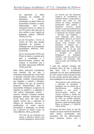 em
aproximar
as
idéias
freudianas do trabalho de
educadores
e
párocos,
assinalando seu papel frente aos
psicanalistas vienenses, os quais,
influenciados
pelo
novo
referencial teórico, se voltam, já
em 1914, para o alto valor que se
deve atribuir a uma “espécie de
pedagogia médica” (FREUD,
1991b, p.78-79);
(c) em Psicanálise e Teoria da
Libido, de 1923, pela atenção
despertada de pastores e
pedagogos para as investigações
psicanalíticas (FREUD, 1987,
p.228-229);
(d) na Autobiografia (1925), por
Pfister ter aberto o caminho pelo
qual a sexualidade e o
desenvolvimento psíquico das
crianças se encontram com a
atividade educacional (FREUD,
1991d, p.95-96).
Duas idéias percorrem centralmente
estas menções. De um lado, a
intolerância dispensada por Freud sobre
as pressões colocadas pela civilização,
produzindo conflitos comportamentais
que impedem o controle e filtragem,
pela instância do ego, de processos
psíquicos dimensionados entre as
necessidades biológicas (exigências de
impulsos ou pulsões) e a adaptação à
vida prática (imposições sociais) −
neuroses culturais. Conforme assinala,
pedagogos analistas retificariam uma
lacuna deste porte. De outro lado,
quando verifica que a supressão na
infância de transtornos nervosos e
modificações no caráter envolve
psicanalistas e pedagogos, ao afirmar
em A Questão da Análise Leiga, de
1926 (FREUD, 1991f, p.284-285):
“Por meio de um tratamento que
misture a influência analítica com
medidas pedagógicas, desenvolvido

por pessoas que não desprezam
ocupar-se de circunstâncias do
ambiente infantil, e compreendem o
caminho para entrar na vida
anímica da criança, consegue-se
prontamente tanto suprimir os
transtornos
nervosos,
quanto
desfazer a nascente modificação de
caráter. Nosso conhecimento sobre
o significado das neuroses infantis
− discretas, com freqüência −,
como disposição para graves
enfermidades ulteriores, nos mostra
que estas análises de crianças
servem como excelente meio
profilático. É inegável que a
psicanálise ainda tenha muitos
inimigos. Não sei de que meio
poderão dispor para também evitar
a
atividade
de
analistas
pedagógicos,
ou
pedagogos
analistas, e não creio possível que
consigam isto totalmente. Mas,
nunca se pode estar totalmente tão
seguro”.

A ação dos supostos inimigos não
conseguiu deter, de fato, a união das
duas áreas. Esta é devidamente
enfatizada em seu texto autobiográfico
de 1925, mesmo sendo colocada ao lado
de uma isenção pessoal para impor um
rumo pedagógico às suas ponderações:
“Pessoalmente, nada contribuí para
a aplicação da psicanálise à
pedagogia; mas era natural que os
descobrimentos
analíticos
referentes à vida sexual e
desenvolvimento
anímico
das
crianças atraíssem a atenção dos
pedagogos, deixando ver uma nova
luz sobre seu trabalho educador.
Neste sentido, foi um infatigável
precursor o pastor protestante Oskar
Pfister, de Zurique (...)” (FREUD:
1991d, 95-96).

Os termos são bem claros no que diz
respeito ao acesso natural de educadores
sobre
pontos
privilegiados
pela
psicanálise. Por ele, redirecionamos
nosso confronto teórico com a

100

 