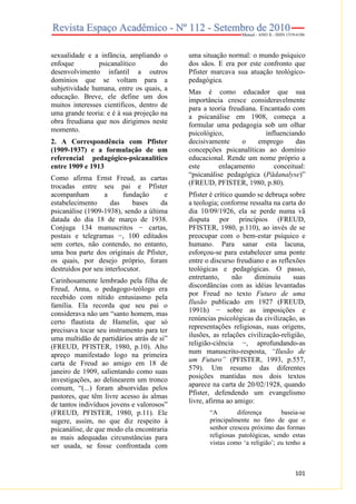 sexualidade e a infância, ampliando o
enfoque
psicanalítico
do
desenvolvimento infantil a outros
domínios que se voltam para a
subjetividade humana, entre os quais, a
educação. Breve, ele define um dos
muitos interesses científicos, dentro de
uma grande teoria: e é à sua projeção na
obra freudiana que nos dirigimos neste
momento.
2. A Correspondência com Pfister
(1909-1937) e a formulação de um
referencial pedagógico-psicanalítico
entre 1909 e 1913
Como afirma Ernst Freud, as cartas
trocadas entre seu pai e Pfister
acompanham
a
fundação
e
estabelecimento
das
bases
da
psicanálise (1909-1938), sendo a última
datada do dia 18 de março de 1938.
Conjuga 134 manuscritos − cartas,
postais e telegramas −, 100 editados
sem cortes, não contendo, no entanto,
uma boa parte dos originais de Pfister,
os quais, por desejo próprio, foram
destruídos por seu interlocutor.
Carinhosamente lembrado pela filha de
Freud, Anna, o pedagogo-teólogo era
recebido com nítido entusiasmo pela
família. Ela recorda que seu pai o
considerava não um “santo homem, mas
certo flautista de Hamelin, que só
precisava tocar seu instrumento para ter
uma multidão de partidários atrás de si”
(FREUD, PFISTER, 1980, p.10). Alto
apreço manifestado logo na primeira
carta de Freud ao amigo em 18 de
janeiro de 1909, salientando como suas
investigações, ao delinearem um tronco
comum, “(...) foram absorvidas pelos
pastores, que têm livre acesso às almas
de tantos indivíduos jovens e valorosos”
(FREUD, PFISTER, 1980, p.11). Ele
sugere, assim, no que diz respeito à
psicanálise, de que modo ela encontraria
as mais adequadas circunstâncias para
ser usada, se fosse confrontada com

uma situação normal: o mundo psíquico
dos sãos. E era por este confronto que
Pfister marcava sua atuação teológicopedagógica.
Mas é como educador que sua
importância cresce consideravelmente
para a teoria freudiana. Encantado com
a psicanálise em 1908, começa a
formular uma pedagogia sob um olhar
psicológico,
influenciando
decisivamente
o
emprego
das
concepções psicanalíticas ao domínio
educacional. Rende um nome próprio a
este
enlaçamento
conceitual:
“psicanálise pedagógica (Pädanalyse)”
(FREUD, PFISTER, 1980, p.80).
Pfister é crítico quando se debruça sobre
a teologia; conforme ressalta na carta do
dia 10/09/1926, ela se perde numa vã
disputa por princípios (FREUD,
PFISTER, 1980, p.110), ao invés de se
preocupar com o bem-estar psíquico e
humano. Para sanar esta lacuna,
esforçou-se para estabelecer uma ponte
entre o discurso freudiano e as reflexões
teológicas e pedagógicas. O passo,
entretanto,
não
diminuiu
suas
discordâncias com as idéias levantadas
por Freud no texto Futuro de uma
Ilusão publicado em 1927 (FREUD,
1991h) − sobre as imposições e
renúncias psicológicas da civilização, as
representações religiosas, suas origens,
ilusões, as relações civilização-religião,
religião-ciência −, aprofundando-as
num manuscrito-resposta, “Ilusão de
um Futuro” (PFISTER, 1993, p.557,
579). Um resumo das diferentes
posições mantidas nos dois textos
aparece na carta de 20/02/1928, quando
Pfister, defendendo um evangelismo
livre, afirma ao amigo:
“A
diferença
baseia-se
principalmente no fato de que o
senhor cresceu próximo das formas
religiosas patológicas, sendo estas
vistas como ‘a religião’; eu tenho a

101

 