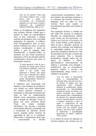 sorte de me permitir voltar para
uma forma religiosa livre, a qual
parece para o senhor um
esvaziamento do Cristianismo,
enquanto eu a vejo como o central e
substancial
do
evangelismo”
(FREUD, PFISTER, 1980, p.131).

Porém, as divergências não impediram
uma incitante reflexão voltada para o
homem ao longo da correspondência
entre os dois, motivando o diálogo
contínuo da psicanálise com a atividade
pedagógica do educador. A infância,
nesta correspondência entre as áreas,
mesmo lembrada nas cartas, só merece
maiores considerações a partir da
análise e cura do pequeno Hans
(Outubro/1907 a Outubro/1908), no
momento em que Freud manifesta-se
claramente a favor da educação infantil,
considerando-a decisiva para deter ou
desencadear neuroses:
“É muito plausível o fato de que a
educação da criança possa exercer
uma poderosa influência a favor ou
contra o que resulta numa
disposição à neurose, mas aquilo
para o que a educação deve aspirar
e no que intervém, permanecem
pontos absolutamente discutíveis”
(FREUD, 1993, p.377).

A influência aqui mencionada está
atrelada a uma mudança de perspectiva
com relação aos meios educacionais.
Em poucas palavras: minimizar a
dominação ou repressão das pulsões que
estão na base do comportamento
infantil, como instrumento prioritário
para a atuação do educador. Usual na
época, este meio, conforme afirma
Freud,
não
rendeu
resultados
satisfatórios. Ele convida a caminhar
numa direção diferente, assinalando que
a socialização do indivíduo deveria
ocorrer segundo perdas mínimas da
capacidade de agir ou se comportar.
Observando o cumprimento desta regra
e
acrescentando
os
devidos

esclarecimentos psicanalíticos sobre a
proveniência das patologias psíquicas e
as estruturas das diversas neuroses, o
pedagogo teria em mãos as mais
valiosas bases para regular os
procedimentos que adota com relação às
crianças.
Esta regulação incluiria o cuidado em
não impor fins pessoais às tendências
liberadas do comportamento infantil,
como consta em Recomendações aos
Médicos que Exercem a Psicanálise, de
1912. Freud (1996a, p.385) defende a
idéia de que o educador, próximo do
analista, deva restringir suas diligências
às capacidades próprias do ser com
quem atua. Desaprova plasmar-se a vida
do educando com fins que o mesmo não
possa comportar. Pois o educador
psicanalítico, segundo indica um ano
depois
no
prefácio
a
Pfister,
aproximando-se necessariamente da
infância e juventude, seria obrigado a
identificar-se com as circunstâncias
psíquicas infantis e juvenis; sua
responsabilidade chega mesmo a se
sobrepor à do analista:
“Em um único e determinado
ponto, a responsabilidade do
educador talvez seja maior do que a
do médico. O médico deve agir
regularmente sobre formações
psíquicas já estabelecidas, rígidas,
encontrando, na individualidade
acabada do doente, um limite à sua
própria atividade, mas, também,
uma garantia para a independência
do paciente. Já o educador trabalha
com um material plástico, acessível
a qualquer impressão, e deve se
impor o compromisso de não
plasmar a jovem vida psíquica de
acordo com seus próprios ideais
pessoais, mas deve antes moldá-la
às disposições e possibilidades
particulares do objeto” (FREUD,
1991a, p.450).

E é a ênfase ao acesso do educador no
universo psíquico das crianças que vai

102

 