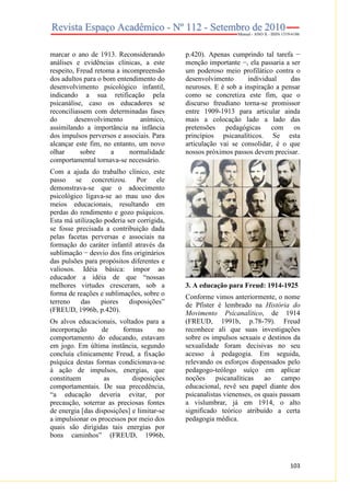 marcar o ano de 1913. Reconsiderando
análises e evidências clínicas, a este
respeito, Freud retoma a incompreensão
dos adultos para o bom entendimento do
desenvolvimento psicológico infantil,
indicando a sua retificação pela
psicanálise, caso os educadores se
reconciliassem com determinadas fases
do
desenvolvimento
anímico,
assimilando a importância na infância
dos impulsos perversos e associais. Para
alcançar este fim, no entanto, um novo
olhar
sobre
a
normalidade
comportamental tornava-se necessário.
Com a ajuda do trabalho clínico, este
passo se concretizou. Por ele
demonstrava-se que o adoecimento
psicológico ligava-se ao mau uso dos
meios educacionais, resultando em
perdas do rendimento e gozo psíquicos.
Esta má utilização poderia ser corrigida,
se fosse precisada a contribuição dada
pelas facetas perversas e associais na
formação do caráter infantil através da
sublimação − desvio dos fins originários
das pulsões para propósitos diferentes e
valiosos. Idéia básica: impor ao
educador a idéia de que “nossas
melhores virtudes cresceram, sob a
forma de reações e sublimações, sobre o
terreno
das
piores
disposições”
(FREUD, 1996b, p.420).
Os alvos educacionais, voltados para a
incorporação
de
formas
no
comportamento do educando, estavam
em jogo. Em última instância, segundo
concluía clinicamente Freud, a fixação
psíquica destas formas condicionava-se
à ação de impulsos, energias, que
constituem
as
disposições
comportamentais. De sua precedência,
“a educação deveria evitar, por
precaução, soterrar as preciosas fontes
de energia [das disposições] e limitar-se
a impulsionar os processos por meio dos
quais são dirigidas tais energias por
bons caminhos” (FREUD, 1996b,

p.420). Apenas cumprindo tal tarefa −
menção importante −, ela passaria a ser
um poderoso meio profilático contra o
desenvolvimento
individual
das
neuroses. E é sob a inspiração a pensar
como se concretiza este fim, que o
discurso freudiano torna-se promissor
entre 1909-1913 para articular ainda
mais a colocação lado a lado das
pretensões pedagógicas com os
princípios psicanalíticos. Se esta
articulação vai se consolidar, é o que
nossos próximos passos devem precisar.

3. A educação para Freud: 1914-1925
Conforme vimos anteriormente, o nome
de Pfister é lembrado na História do
Movimento Psicanalítico, de 1914
(FREUD, 1991b, p.78-79). Freud
reconhece ali que suas investigações
sobre os impulsos sexuais e destinos da
sexualidade foram decisivas no seu
acesso à pedagogia. Em seguida,
relevando os esforços dispensados pelo
pedagogo-teólogo suíço em aplicar
noções psicanalíticas
ao campo
educacional, revê seu papel diante dos
psicanalistas vienenses, os quais passam
a vislumbrar, já em 1914, o alto
significado teórico atribuído a certa
pedagogia médica.

103

 