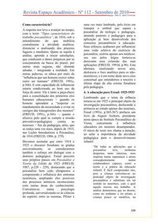 Como caracterizá-la?
A resposta nos leva a avançar no tempo,
com o texto “Tipos característicos do
trabalho psicanalítico”, de 1916, sob o
entendimento
do
que
mobiliza
centralmente a atividade analítica:
distanciar o analisando dos prazeres
fugazes e imediatos. Quem se sujeita à
análise, aprende a trocar satisfações,
que conduzem a danos psíquicos por se
concentrarem na busca do prazer, por
outras mais seguras, não obstante
adiadas − integrando a realidade. Em
outras palavras, se educa por meio da
“influência que um homem exerce sobre
outro ser humano” (FREUD, 1991c,
p.366). E esta capacidade de influenciar
estaria condicionada ao bom uso da
força do amor. Ele é tanto a peça-chave
para a consolidação dos primeiros elos
humanos educacionais − quando os
homens aprendem a “respeitar os
mandamentos da necessidade e evitar os
castigos das transgressões dos mesmos”
(FREUD, 1991c, p.366) −, quanto o
alicerce pelo qual se cumpre a missão
preventivo-pedagógica
contra
as
neuroses − fim da pedagogia, aliás, que
se realça uma vez mais, depois de 1913,
nas Lições Introdutórias à Psicanálise,
de 1916 (FREUD, 1986, p. 379).
Devemos assinalar que entre 1914 e
1925 o discurso freudiano se gradua
universalmente,
se
considerarmos
também o esforço em dialogar com o
domínio pedagógico. Freud percorre
seus próprios passos em Psicanálise e
Teoria da Libido de 1923 (FREUD,
1987, p.228 - 229), destacando que a
psicanálise bem cedo ultrapassou a
compreensão e influência dos sintomas
neuróticos, ampliando elos possíveis
dos processos anímicos inconscientes
com outras áreas do conhecimento.
Converteu-se
numa
psicologia
profunda, universalizando-se às ciências
do espírito; entre as mesmas, Pfister é

uma vez mais lembrado, pelo êxito em
transpor o umbral que separa a
psicanálise da teologia e pedagogia,
atraindo pastores e pedagogos para a
aplicação já bem desenvolvida dos
conceitos psicanalíticos à educação.
Seus esforços acabaram por influenciar
uma visão seletiva do exercício da
psicanálise, restrita apenas aos médicos:
seu uso pelos leigos tornava-se
doravante uma extensão das suas
aplicações (FREUD, 1991d, p.96). Esta
abertura, sinalizando novos ares,
deslocava o foco analítico para os nãoneuróticos; e é em torno deste novo élan
conceitual que entendemos a terceira e
última etapa da alta estima freudiana
pela pedagogia.
4. A educação para Freud: 1925-1933
Lembrando que o tema da infância
tornou-se em 1925 o principal objeto da
investigação psicanalítica, deslocando a
primazia ao estudo apenas das neuroses,
Freud (1991e, p.565-567) prefacia um
livro de August Aichorn, presidente
nesta época do Instituto Psicanalítico de
Viena, concernente à influência
educadora em menores desamparados.
O início do texto nos chama a atenção,
ao selar a importância da atividade
pedagógica para o desenvolvimento
infantil:
“De todas as aplicações que a
psicanálise
teve,
nenhuma
despertou tanto interesse, nem
inspirou tantas esperanças e atraiu
conseqüentemente
tantos
colaboradores capazes, como a
teoria e a prática da educação
infantil. É fácil compreender isto,
pois a criança converteu-se no
principal objeto de investigação
psicanalítica e substituiu em tal
sentido ao neurótico, com o qual
aquela iniciou seu trabalho. A
análise demonstrou que no doente,
como no sonhante e no artista, a
criança pouco se modifica, na

104

 