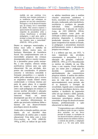 medida em que continua viva;
elucidou suas energias pulsionais e
as tendências que estampam no
pequeno ser seu selo característico.
Perseguiu a via de desenvolvimento
que, da criança, leva à maturidade
do adulto. Não causava surpresa o
aparecimento da esperança de que o
empenho da psicanálise sobre a
criança beneficiasse a atividade
pedagógica, a qual guia, apóia e
protege a criança dos seus erros, em
seu caminho para a maturidade”
(FREUD, 1991e, p.565).

Dentre os empregos mencionados, a
ênfase recai sobre o trabalho de
Aichorn, diretor, muitos anos, em
Institutos Municipais de Assistência
Social. Seu comprometimento com as
necessidades psíquicas das crianças
desamparadas enleva o mestre vienense.
Se a psicanálise pouco podia ensinarlhe, a este respeito, oferecia nítidas
justificativas teóricas para sua ação
educacional. De sua atividade, dois
pontos são considerados. O primeiro
concerne à relevância concedida à
formação psicanalítica e a sujeição à
análise pelos educadores, pois o acesso
ao enigmático mundo infantil estaria
condicionado a vivências internas por
parte de quem educa. Já o segundo
ponto diz respeito a uma separação
entre a ação pedagógica em crianças e o
recurso auxiliar oferecido à educação
por uma psicanálise infantil; conforme
menciona
Freud,
um
menor
desamparado que deve ser educado não
é um neurótico, diferentemente do
adulto que precisaria reelaborar falhas e
lacunas em seu desenvolvimento
psicológico através da análise.
Ainda sobre a situação analítica, um ano
depois, ele vai descobrir duas
contribuições da análise para o mundo
educacional. Uma delas com o texto
Psico-Análise, de 1926 (FREUD,
1991g, p.305), ao indicar de que modo

os adultos transferem para o analista
vínculos emocionais carinhosos e
hostis, suscitados na infância em torno
dos pais, reeducando, pela transferência,
resistências e recalques do passado
individual.
Outra
contribuição,
mencionada em A Questão da Análise
Leiga, de 1925 (FREUD, 1991d),
quando esclarece como pode ser
retificado o difícil caminho que vai das
primeiras disposições à civilização,
produzindo neuroses sob a pressão
quase insuportável do mundo civilizado,
se pedagogos e psicanalistas atuassem
profilaticamente contra o adoecimento
psíquico nas crianças.
E é a infância que traz, em 1933, “a
mais
importante
das
atividades
concernentes à psicanálise: [...] a
educação de gerações vindouras”
(FREUD, 1991i, p.157). Reconhecendo
os méritos do trabalho de sua filha
Anna, a este respeito, Freud relembra
que seu rumar para a pedagogia foi
decidido
justamente
pelo
aprofundamento das características
psíquicas infantis. A análise dos adultos
revelava a importância dos primeiros
anos de vida (até os cinco anos,
aproximadamente); neste período, não
só se destacava o irromper da
sexualidade, legando para a maturidade
uma herança psicológica decisiva, mas,
também, a incidência de impressões
sobre um ego imaturo e débil, gerando,
com freqüência, traumas. Possíveis
transtornos psicológicos podiam se
consolidar ao longo do desenvolvimento
humano, problematizando a ação
educacional na idade pueril:
“Compreendemos que a dificuldade
da infância reside em que o menino
deva assimilar, em um breve
período de tempo, os resultados de
um desenvolvimento cultural que se
estende através de milênios inteiros,
o controle das pulsões, a adaptação
social [...]. Só uma parte desta

105

 
