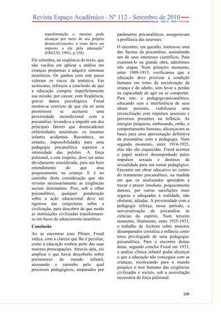transformação o menino pode
alcançar por meio de seu próprio
desenvolvimento; o resto deve ser
imposto a ele pela educação”
(FREUD, 1991i, p.158).

Ele relembra, na seqüência do texto, que
não vacilou em aplicar a análise em
crianças propensas a adquirir sintomas
neuróticos. Os ganhos com este passo
valeram os riscos da tentativa. Em
acréscimo, reforçou a conclusão de que
a educação cumpria imperfeitamente
sua missão, por causar, com freqüência,
graves danos psicológicos. Freud
mostra-se convicto de que ela só seria
promissora
se
aceitasse
uma
proximidade incondicional com a
psicanálise, levando-a a impedir um dos
principais fatores que desencadeiam
enfermidades neuróticas: os traumas
infantis acidentais. Reconhece, no
entanto, impossibilidades para uma
pedagogia psicanalítica suprimir a
intensidade das pulsões. A força
pulsional, a este respeito, deve ser antes
devidamente considerada, para um bom
entendimento
do
que
atua
psiquicamente na criança. E é no
caminho desta consideração que são
revistas necessariamente as exigências
sociais dominantes. Pois, sob o olhar
psicanalítico, qualquer ponderação
sobre a ação educacional deve ser
rigorosa nas conjecturas sobre a
civilização, para descobrir de que modo
as instituições civilizadas transformamse em focos do adoecimento neurótico.
Conclusão
Ao se encontrar com Pfister, Freud
indica, com a clareza que lhe é peculiar,
como a educação roubou parte das suas
maiores preocupações. Através dela, ele
ampliou o que havia descoberto sobre
pormenores
do
mundo
infantil,
acessando o caminho pelo qual
processos pedagógicos, amparados por

parâmetros psicanalíticos, asseguravam
a profilaxia das neuroses.
O encontro, em questão, tornou-se uma
das facetas da psicanálise, assinalando
um de seus interesses científicos. Para
examiná-lo na grande obra, admitimos
três etapas. Num primeiro momento,
entre 1909-1913, verificamos que a
educação deve priorizar a condição
humana em torno da socialização da
criança e do adulto, sem levar a perdas
na capacidade de agir ou se comportar.
Para isto, o pedagogo-psicanalítico,
educando sem a interferência de seus
ideais pessoais, viabilizaria uma
reconciliação com impulsos associais e
perversos presentes na infância. As
energias psíquicas, embasando, então, o
comportamento humano, alicerçavam as
bases para uma aproximação definitiva
da psicanálise com a pedagogia. Num
segundo momento, entre 1914-1925,
elas não são esquecidas. Freud acentua
o papel notável desempenhado pelos
impulsos sexuais e destinos da
sexualidade para seu rumar pedagógico.
Encontra um obrar educativo no centro
do tratamento psicanalítico, na medida
em que os analisandos aprendem a
trocar o prazer imediato, psiquicamente
danoso, por outras satisfações mais
seguras e adequadas à realidade, não
obstante, adiadas. A proximidade com a
pedagogia reforça, nesse período, a
universalização da psicanálise às
ciências do espírito. Num terceiro
momento, finalmente, entre 1925-1933,
o trabalho de Aichorn sobre menores
desamparados cristaliza a infância como
tema privilegiado de uma pedagogiapsicanalítica. Para o encontro destas
áreas, segundo conclui Freud em 1933,
a análise clínica infantil podia alicerçar
o que a educação não conseguia com as
crianças, recolocando para o mundo
psíquico o teor humano das exigências
civilizadas e sociais, sob a assimilação
necessária da força pulsional.

106

 