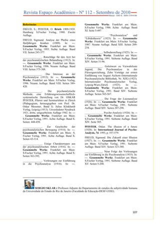 Referências
FREUD, S.; PFISTER, O. Briefe 1909-1939.
Hamburg: S.Fischer Verlag, 1980. Zweite
Auflage.
FREUD, Sigmund. Analyse der Phobie eines
fünfjährigen
Knaben
(1909).
In:
---.
Gesammelte Werke. Frankfurt am Main:
S.Fischer Verlag, 1993. Siebte Auflage. Band
VII. Seiten 243-377.
______________. Ratschläge für den Arzt bei
der psychoanalytischen Behandlung (1912). In:
---. Gesammelte Werke. Frankfurt am Main:
S.Fischer Verlag, 1996. Neunte Auflage. Band
VIII. Seiten 375-388.
______________. Das Interesse an der
Psychoanalyse (1913). In: ---. Gesammelte
Werke. Frankfurt am Main: S.Fischer Verlag,
1996. Neunte Auflage. Band VIII. Seiten 389420.
______________.
Die
psychanalytische
Methode, eine Erfahrungswissenschaftlichsystematische Darstellung von Dr. OSKAR
PFISTER, Pfarrer und Seminarlehrer in Zürich
(Pädagogium, herausgegeben von Prof. Dr.
Oskar Messmer, Band I). Julius Klinkhardt
Verlag, Leipzig (1913). Unverändeter Neudruck
1921, dritte, umgearbeitete Auflage 1942. In: --. Gesammelte Werke. Frankfurt am Main:
S.Fischer Verlag, 1991. Achte Auflage. Band X.
Seiten: 448-450.
______________.
Zur
Geschichte
der
psychoanalytischen Bewegung (1914). In: ---.
Gesammelte Werke. Frankfurt am Main: S.
Fischer Verlag, 1991. Achte Auflage. Band X.
Seiten 43-114.
______________. Einige Charaktertypen aus
der psychoanalytischen Arbeit (1916). In: ---.
Gesammelte Werke. Frankfurt am Main:
S.Fischer Verlag, 1991. Achte Auflage. Band X.
Seiten 363-392.
______________. Vorlesungen zur Einführung
in die Psychoanalyse (1916). In: ---.

Gesammelte Werke. Frankfurt am Main:
S.Fischer Verlag, 1986. Achte Auflage. Band
XI. Seite 5-497
______________.
“Psychoanalyse”
und
“Libidotheorie” (1923). In: ---. Gesammelte
Werke. Frankfurt am Main: S.Fischer Verlag,
1987. Neunte Auflage. Band XIII. Seiten 209234.
_____________. Selbsdarstellung (1925). In: --. Gesammelte Werke. Frankfurt am Main:
S.Fischer Verlag, 1991. Siebente Auflage. Band
XIV. Seiten 31-96.
_____________. Geleitwort zu Verwahrloste
Jugend,
Die
Psychoanalyse
in
der
Fürsorgeerziehung, Zehn Vorträge zur ersten
Einführung von August Aichorn (Internationale
Psychoanalytische Bibliothek, Nr. XIX) (1925).
Internationaler Psychoanalytischer Verlag,
Leipzig-Wien-Zürich
(1925).
In:
---.
Gesammelte Werke. Frankfurt am Main:
S.Fischer Verlag, 1991. Band XIV. Siebente
Auflage. Seiten 565-567.
_____________. Die Frage der Laienanalyse
(1926). In: ---. Gesammelte Werke. Frankfurt
am Main: S.Fischer Verlag, 1991. Siebente
Auflage. Band XIV. Seiten 207-298.
_____________. Psycho-Analysis (1926). In: --. Gesammelte Werke. Frankfurt am Main:
S.Fischer Verlag, 1991. Siebente Auflage. Band
XIV. Seite 305.
PFISTER, Oskar. The illusion of a future
(1928). In: International Journal of PsychoAnalysis, 74. 1993, p. 557-579.
FREUD, Sigmund. Die Zukunft einer Illusion
(1927). In: ---. Gesammelte Werke. Frankfurt
am Main: S.Fischer Verlag, 1991. Siebente
Auflage. Band XIV. Seiten 323-380.
_____________. Neue Folge der Vorlesungen
zur Einführung in die Psychoanalyse (1933). In:
---. Gesammelte Werke. Frankfurt am Main:
S.Fischer Verlag, 1991. Siebente Auflage. Band
XV. Seiten 5-208.

*

SERGIO SKLAR é Professor-Adjunto do Departamento de estudos da subjetividade humana
da Universidade do Estado do Rio de Janeiro (Faculdade de Educação-DESF-UERJ).

107

 