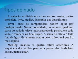 Tipos de nado
    A natação se divide em cinco estilos: costas, peito,
 borboleta, livre, medley. Exemplos dos dois últimos:
    Livre: onde os competidores podem optar por
 qualquer nado. Nessa modalidade, no entanto, qualquer
 parte do nadador deve tocar a parede da piscina em cada
 volta e também na finalização. A saída do atleta é feita
 fora da água. Geralmente optam pelo nado crawl que é o
 mais rápido.
    Medley: mistura os quatro estilos anteriores. A
 sequência dos estilos para esta prova são: borboleta,
 costas, peito e crawl.
11:31                                                   10
 