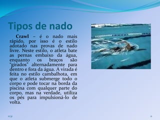 Tipos de nado
     Crawl – é o nado mais
 rápido, por isso é o estilo
 adotado nas provas de nado
 livre. Neste estilo, o atleta bate
 as pernas embaixo da água,
 enquanto      os     braços    são
 “girados” alternadamente para
 dentro e fora da água. A virada é
 feita no estilo cambalhota, em
 que o atleta submerge todo o
 corpo e pode tocar na borda da
 piscina com qualquer parte do
 corpo, mas na verdade, utiliza
 os pés para impulsioná-lo de
 volta.

11:31                                 11
 