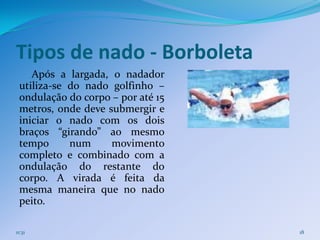 Tipos de nado - Borboleta
    Após a largada, o nadador
 utiliza-se do nado golfinho –
 ondulação do corpo – por até 15
 metros, onde deve submergir e
 iniciar o nado com os dois
 braços “girando” ao mesmo
 tempo      num     movimento
 completo e combinado com a
 ondulação do restante do
 corpo. A virada é feita da
 mesma maneira que no nado
 peito.

11:31                              18
 