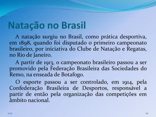 Natação no Brasil
   A natação surgiu no Brasil, como prática desportiva,
 em 1898, quando foi disputado o primeiro campeonato
 brasileiro, por iniciativa do Clube de Natação e Regatas,
 no Rio de Janeiro.
   A partir de 1913, o campeonato brasileiro passou a ser
 promovido pela Federação Brasileira das Sociedades do
 Remo, na enseada de Botafogo.
   O esporte passou a ser controlado, em 1914, pela
 Confederação Brasileira de Desportos, responsável a
 partir de então pela organização das competições em
 âmbito nacional.

11:31                                                    20
 