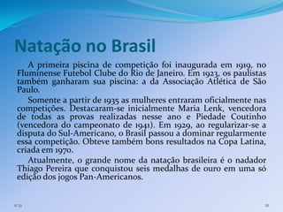 Natação no Brasil
    A primeira piscina de competição foi inaugurada em 1919, no
 Fluminense Futebol Clube do Rio de Janeiro. Em 1923, os paulistas
 também ganharam sua piscina: a da Associação Atlética de São
 Paulo.
    Somente a partir de 1935 as mulheres entraram oficialmente nas
 competições. Destacaram-se inicialmente Maria Lenk, vencedora
 de todas as provas realizadas nesse ano e Piedade Coutinho
 (vencedora do campeonato de 1941). Em 1929, ao regularizar-se a
 disputa do Sul-Americano, o Brasil passou a dominar regularmente
 essa competição. Obteve também bons resultados na Copa Latina,
 criada em 1970.
    Atualmente, o grande nome da natação brasileira é o nadador
 Thiago Pereira que conquistou seis medalhas de ouro em uma só
 edição dos jogos Pan-Americanos.


11:31                                                            21
 