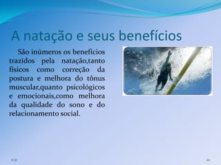 A natação e seus benefícios
    São inúmeros os benefícios
trazidos pela natação,tanto
físicos como correção da
postura e melhora do tônus
muscular,quanto psicológicos
e emocionais,como melhora
da qualidade do sono e do
relacionamento social.




11:31                            22
 