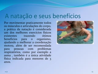 A natação e seus benefícios
Por movimentar praticamente todos
os músculos e articulações do corpo,
a prática da natação é considerada
um dos melhores exercícios físicos
existentes      trazendo     ótimos
benefícios para o organismo,
ajudando a melhorar a coordenação
motora, além de ser recomendada
para pessoas com problemas
respiratórios, como por exemplo a
asma , também é a única atividade
física indicada para menores de 3
anos.


11:31                                  23
 