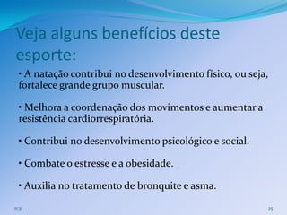 Veja alguns benefícios deste
esporte:
  • A natação contribui no desenvolvimento físico, ou seja,
  fortalece grande grupo muscular.

  • Melhora a coordenação dos movimentos e aumentar a
  resistência cardiorrespiratória.

  • Contribui no desenvolvimento psicológico e social.

  • Combate o estresse e a obesidade.

  • Auxilia no tratamento de bronquite e asma.
11:31                                                     25
 