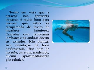 Tendo em vista que a
 natação     não     apresenta
 impacto, é muito bom para
 pessoas    que    estão     se
 recuperando de lesões de
 membros            inferiores.
 Cuidados com problemas
 lombares e de ombros devem
 ser tomados. Não praticar
 sem orientação de bons
 profissionais. Uma hora de
 natação, em ritmo moderado,
 queima      aproximadamente
 460 calorias.

11:31                             27
 