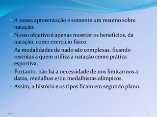  A nossa apresentação é somente um resumo sobre
        natação.
       Nosso objetivo é apenas mostrar os benefícios, da
        natação, como exercício físico.
       As modalidades de nado são complexas, ficando
        restritas a quem utiliza a natação como prática
        esportiva.
       Portanto, não há a necessidade de nos limitarmos a
        datas, medalhas e/ou medalhistas olímpicos.
       Assim, a história e os tipos ficam em segundo plano.



11:31                                                          3
 