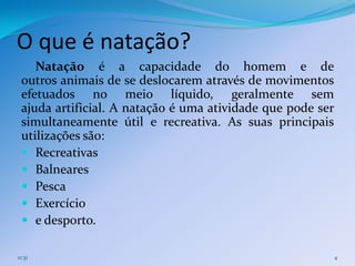 O que é natação?
    Natação é a capacidade do homem e de
 outros animais de se deslocarem através de movimentos
 efetuados no meio líquido, geralmente sem
 ajuda artificial. A natação é uma atividade que pode ser
 simultaneamente útil e recreativa. As suas principais
 utilizações são:
  Recreativas
  Balneares
  Pesca
  Exercício
  e desporto.

11:31                                                       4
 