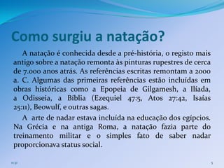 Como surgiu a natação?
    A natação é conhecida desde a pré-história, o registo mais
 antigo sobre a natação remonta às pinturas rupestres de cerca
 de 7.000 anos atrás. As referências escritas remontam a 2000
 a. C. Algumas das primeiras referências estão incluídas em
 obras históricas como a Epopeia de Gilgamesh, a Ilíada,
 a Odisseia, a Bíblia (Ezequiel 47:5, Atos 27:42, Isaías
 25:11), Beowulf, e outras sagas.
    A arte de nadar estava incluída na educação dos egípcios.
 Na Grécia e na antiga Roma, a natação fazia parte do
 treinamento militar e o simples fato de saber nadar
 proporcionava status social.

11:31                                                            5
 