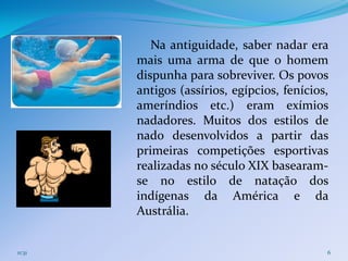 Na antiguidade, saber nadar era
        mais uma arma de que o homem
        dispunha para sobreviver. Os povos
        antigos (assírios, egípcios, fenícios,
        ameríndios etc.) eram exímios
        nadadores. Muitos dos estilos de
        nado desenvolvidos a partir das
        primeiras competições esportivas
        realizadas no século XIX basearam-
        se no estilo de natação dos
        indígenas da América e da
        Austrália.


11:31                                        6
 